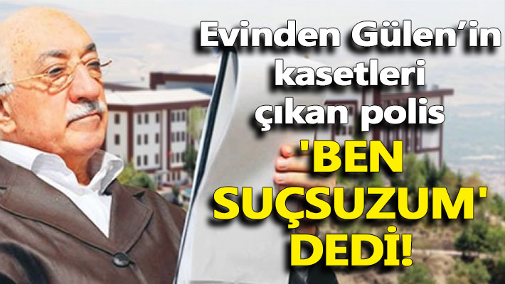Evinden Gülen’in kasetleri çıkan polis 'Ben suçsuzum' dedi