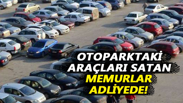 Otoparktaki araçları satan memurlar adliyede!