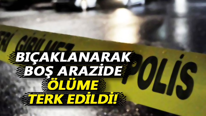 Bıçaklanarak boş arazide ölüme terk edildi
