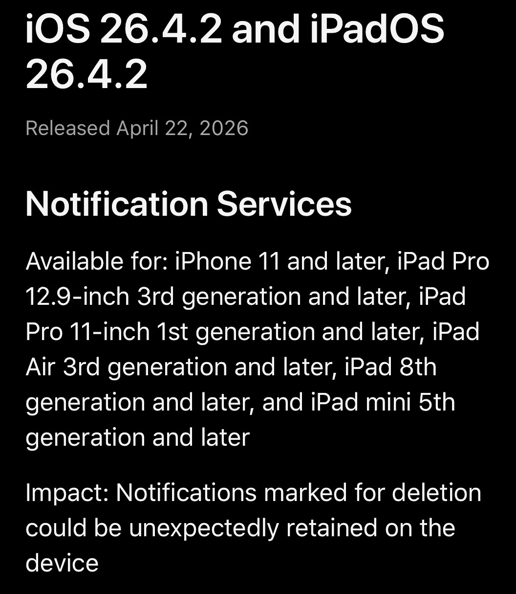 iOS 26.4.2 and iPadOS 26.4.2 Released April 22, 2026 Notification Services Available for: iPhone 11 and later, iPad Pro 12.9-inch 3rd generation and later, iPad Pro 11-inch 1st generation and later, iPad Air 3rd generation and later, iPad 8th generation and later, and iPad mini 5th generation and later Impact: Notifications marked for deletion could be unexpectedly retained on the device