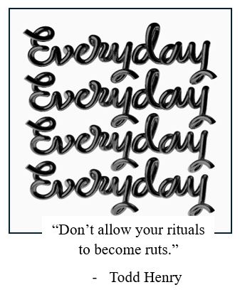 Everyday
Everyday
Everyday
Everyday
“Don’t allow your rituals to become ruts.”
-	Todd Henry
