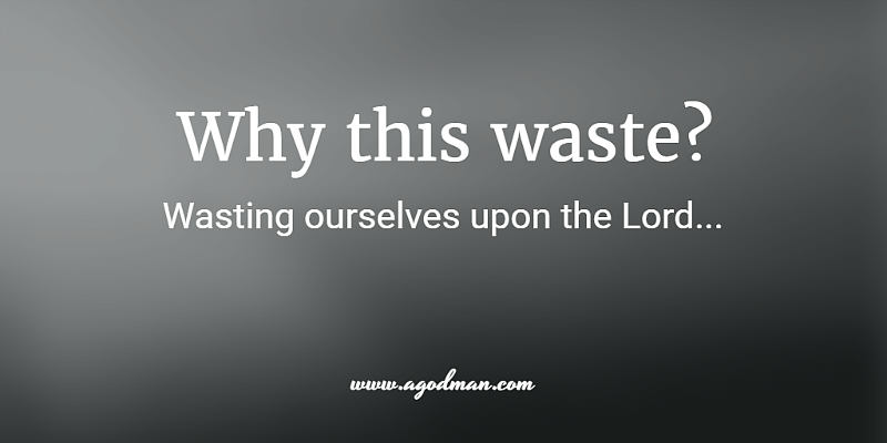 Why this waste? Wasting ourselves upon the Lord...