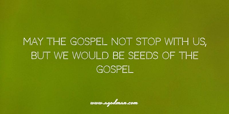 may the gospel not stop with us, but we would be seeds of the gospel