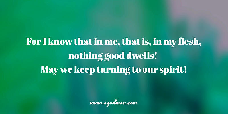 for I know that in me, that is, in my flesh, nothing good dwells! May we keep turning to our spirit!