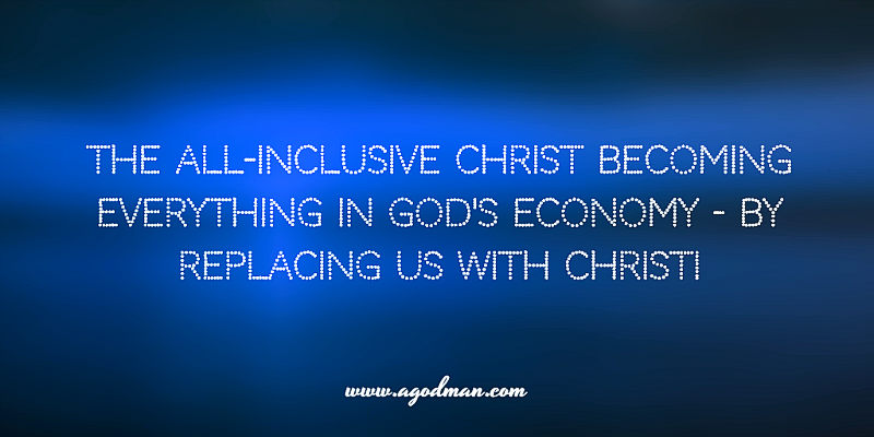 the all-inclusive Christ becoming everything in God's economy - by replacing us with Christ!