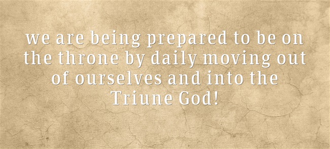we are being prepared to be on the throne by daily moving out of ourselves and into the Triune God!