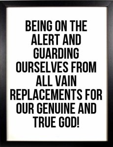 Being on the alert and guarding ourselves from all vain replacements for our genuine and true God!