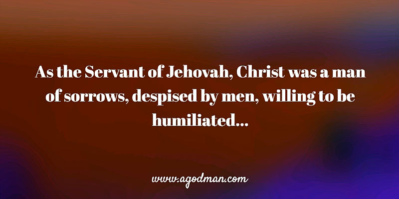 as the Servant of Jehovah, Christ was a man of sorrows, despised by men, willing to be humiliated...