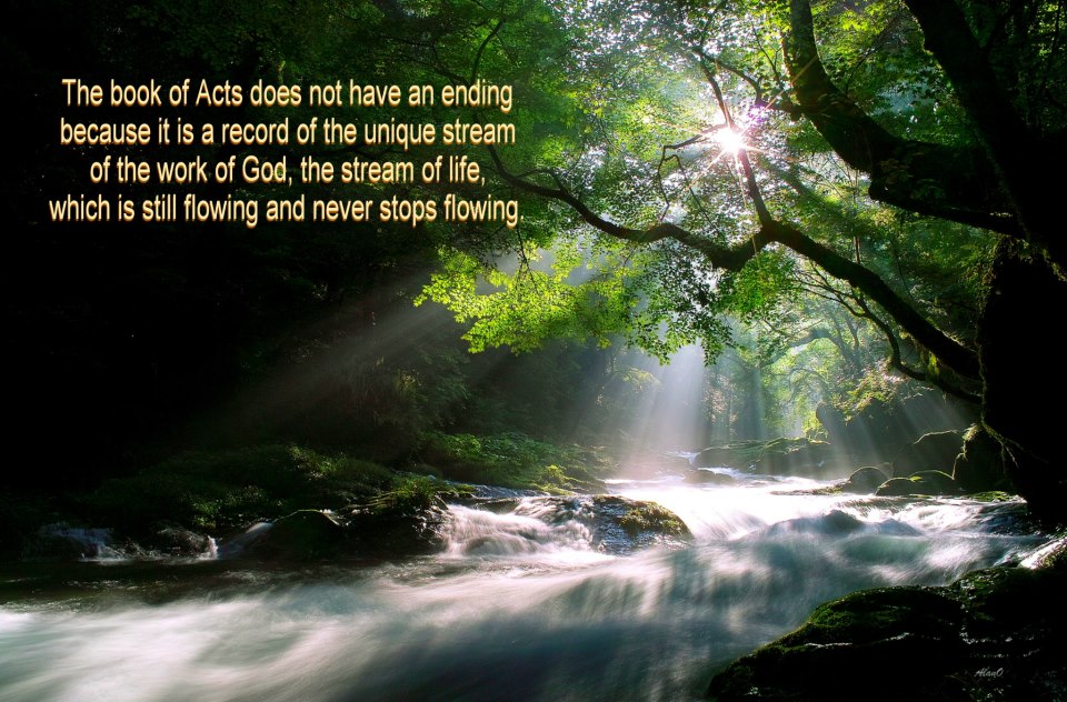 The book of Acts does not have an ending because it is a record of the unique stream of the work of God, the stream of life, which is still flowing and never stops flowing (Rev. 22:1, 3; John 5:17; Matt. 25:21).