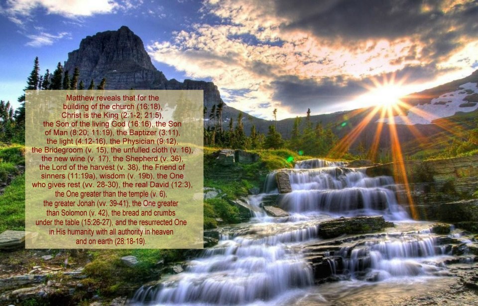 Matthew reveals that for the building of the church (16:18), Christ is the King (2:1-2; 21:5), the Son of the living God (16:16), the Son of Man (8:20; 11:19), the Baptizer (3:11), the light (4:12-16), the Physician (9:12), the Bridegroom (v. 15), the unfulled cloth (v. 16), the new wine (v. 17), the Shepherd (v. 36), the Lord of the harvest (v. 38), the Friend of sinners (11:19a), wisdom (v. 19b), the One who gives rest (vv. 28-30), the real David (12:3), the One greater than the temple (v. 6), the greater Jonah (vv. 39-41), the One greater than Solomon (v. 42), the bread and crumbs under the table (15:26-27), and the resurrected One in His humanity with all authority in heaven and on earth (28:18-19).