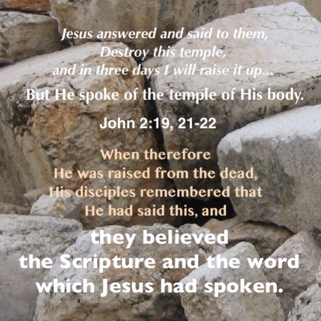 John 2:19-22 Jesus answered and said to them, Destroy this 1temple, and in three days I will raise it up. Then the Jews said, This temple was built in forty-six years, and You will raise it up in three days? But He spoke of the temple of His body. When therefore He was raised from the dead, His disciples remembered that He had said this, and they believed the Scripture and the word which Jesus had spoken.