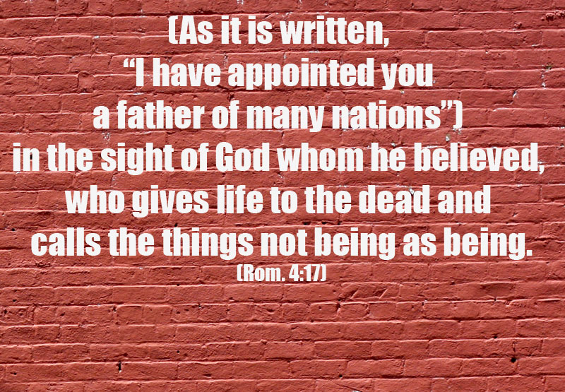 Knowing and Experiencing God as the God of Abraham: God is our Father, our Source! Rom. 4:17 (As it is written, "I have appointed you a father of many nations") in the sight of God whom he believed, who gives life to the dead and calls the things not being as being.