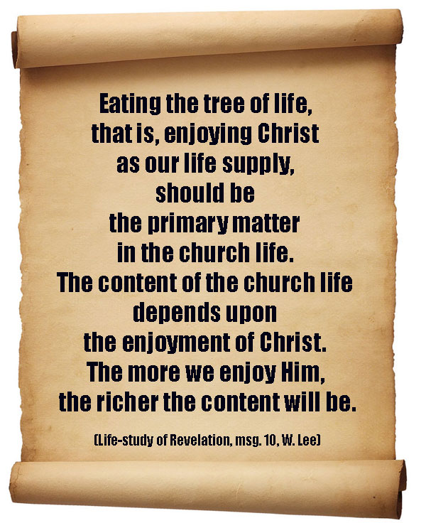Eating the tree of life, that is, enjoying Christ as our life supply, should be the primary matter in the church life. The content of the church life depends upon the enjoyment of Christ. The more we enjoy Him, the richer the content will be. (Life-study of Revelation, msg. 10)