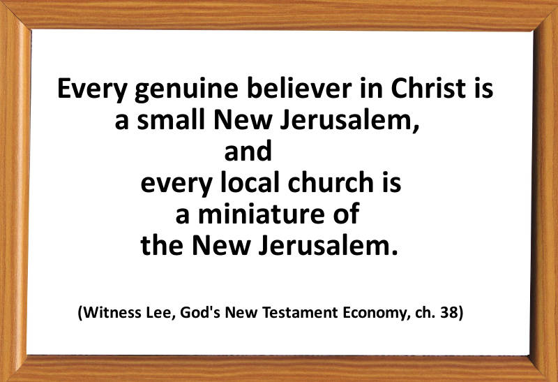 Every genuine believer in Christ is a small New Jerusalem, and every local church is a miniature of the New Jerusalem. (Witness Lee, God's New Testament Economy, ch. 38)