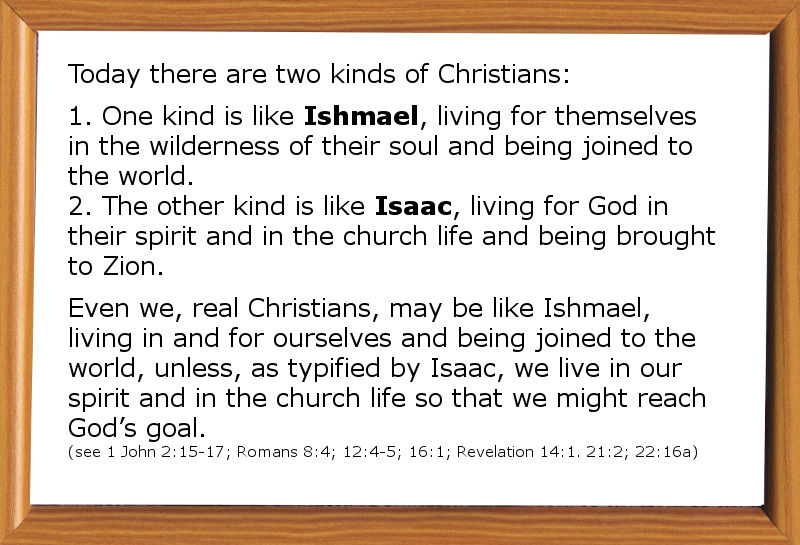 Today there are two kinds of Christians: One kind is like Ishmael, living for themselves in the wilderness of their soul and being joined to the world. The other kind is like Isaac, living for God in their spirit and in the church life and being brought to Zion. Even we, real Christians, may be like Ishmael, living in and for ourselves and being joined to the world, unless, as typified by Isaac, we live in our spirit and in the church life so that we might reach God’s goal (1 John 2:15-17; Romans 8:4; 12:4-5; 16:1; Revelation 14:1. 21:2; 22:16a). W. Lee, Life-study of Genesis