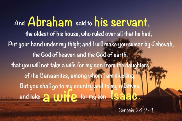 Gen. 24:2-4 And Abraham said to his servant, the oldest of his house, who ruled over all that he had, Put your hand under my thigh; And I will make you swear by Jehovah, the God of heaven and the God of earth, that you will not take a wife for my son from the daughters of the Canaanites, among whom I am dwelling. But you shall go to my country and to my relatives, and take a wife for my son Isaac.