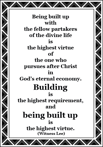 Being built up with the fellow partakers of the divine life is the highest virtue of the one who pursues after Christ in God’s eternal economy. Building is the highest requirement, and being built up is the highest virtue. (The Secret of God’s Organic Salvation — "the Spirit Himself with Our Spirit," p. 51)