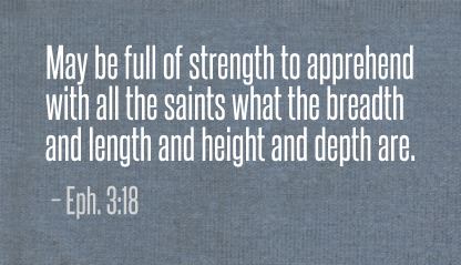 Eph. 3:18 May be full of strength to apprehend with all the saints what the breadth and length and height and depth are.