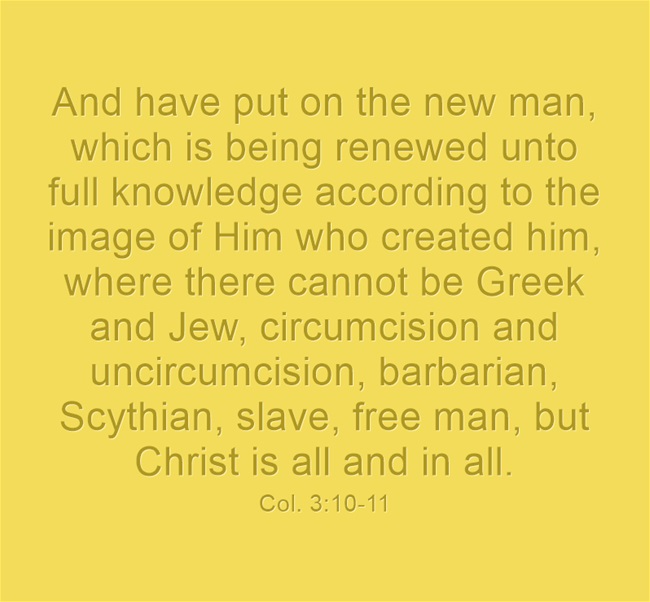 Col. 3:10-11 And have put on the new man, which is being renewed unto full knowledge according to the image of Him who created him, where there cannot be Greek and Jew, circumcision and uncircumcision, barbarian, Scythian, slave, free man, but Christ is all and in all.