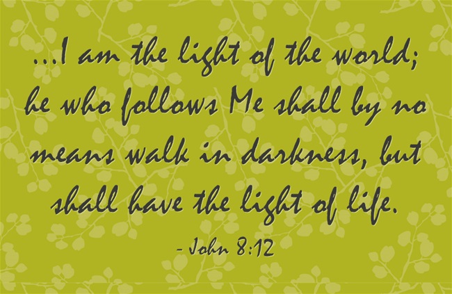 John 8:12 Again therefore Jesus spoke to them, saying, I am the light of the world; he who follows Me shall by no means walk in darkness, but shall have the light of life.