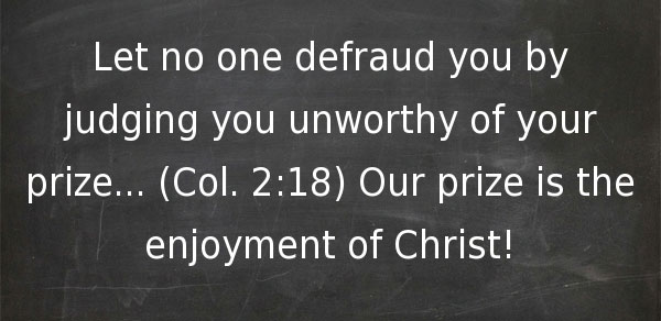 Let no one defraud you by judging you unworthy of your prize... (Col. 2:18) Our prize is the enjoyment of Christ!
