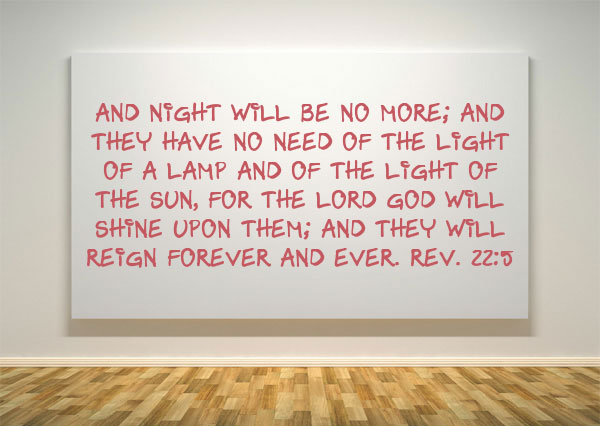 Rev. 22:5 And night will be no more; and they have no need of the light of a lamp and of the light of the sun, for the Lord God will shine upon them; and they will reign forever and ever.