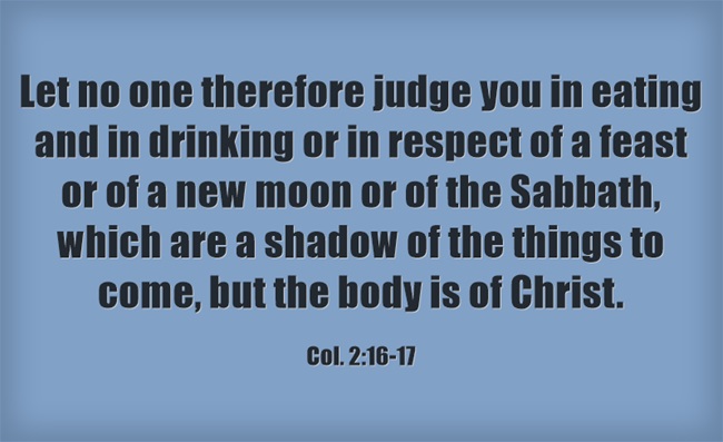 Col. 2:16-17 Let no one therefore judge you in eating and in drinking or in respect of a feast or of a new moon or of the Sabbath, which are a shadow of the things to come, but the body is of Christ.