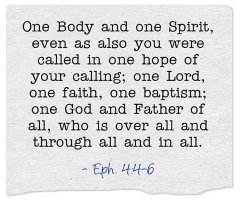 Eph. 4:4-6 One Body and one Spirit, even as also you were called in one hope of your calling; one Lord, one faith, one baptism; one God and Father of all, who is over all and through all and in all.