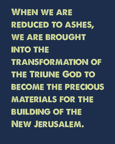 When we are reduced to ashes, we are brought into the transformation of the Triune God to become the precious materials for the building of the New Jerusalem.