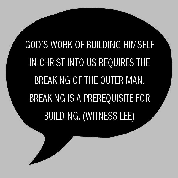 God’s work of building Himself in Christ into us requires the breaking of the outer man (Eph. 3:16-17a). Breaking is a prerequisite for building. (Quote from, Witness Lee)