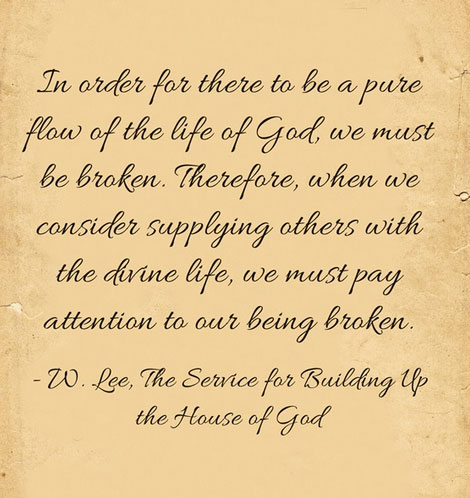 In order for there to be a pure flow of the life of God, we must be broken. Therefore, when we consider supplying others with the divine life, we must pay attention to our being broken. (Witness Lee, The Service for Building Up the House of God)