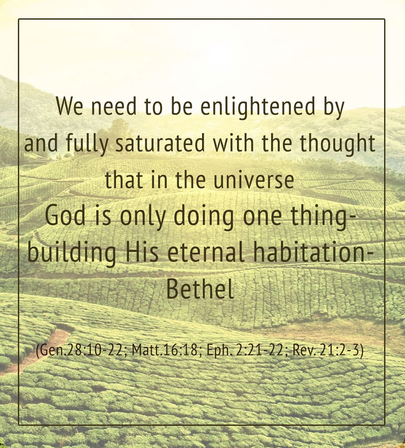We need to be enlightened by and fully saturated with the thought that in the universe God is doing only one thing — building His eternal habitation — Bethel (Gen. 28:10-22; Matt. 16:18; Eph. 2:21-22; Rev. 21:2-3).