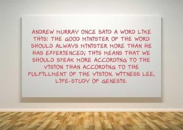 Andrew Murray once said a word like this: the good minister of the Word should always minister more than he has experienced; this means that we should speak more according to the vision than according to the fulfillment of the vision. Witness Lee, Life-Study of Genesis.
