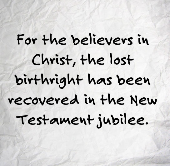For the believers in Christ, the lost birthright has been recovered in the New Testament jubilee (Luke 4:16-19)., which is the acceptable year of the Lord, the fulfillment of the jubilee in Lev. 25.