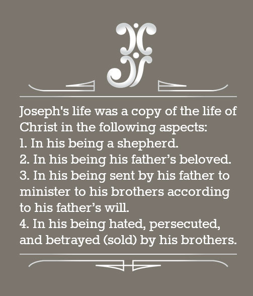 Joseph's life was a copy of the life of Christ in the following aspects: In his being a shepherd, In his being his father’s beloved, In his being sent by his father to minister to his brothers according to his father’s will, and in his being hated, persecuted, and betrayed (sold) by his brothers.