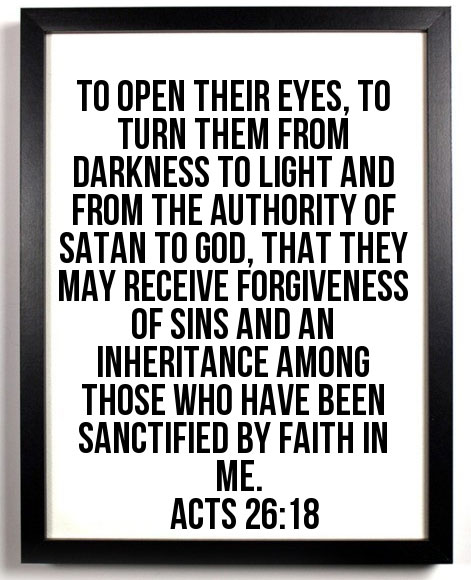Acts 26:18 To open their eyes, to turn them from darkness to light and from the authority of Satan to God, that they may receive forgiveness of sins and an inheritance among those who have been sanctified by faith in Me.