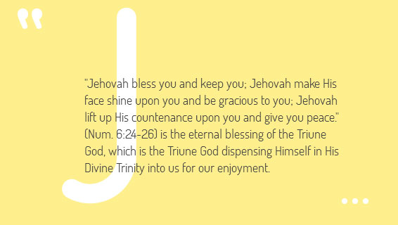 "Jehovah bless you and keep you; Jehovah make His face shine upon you and be gracious to you; Jehovah lift up His countenance upon you and give you peace." (Num. 6:24-26) is the eternal blessing of the Triune God, which is the Triune God dispensing Himself in His Divine Trinity into us for our enjoyment.