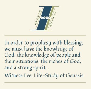 In order to prophesy with blessing, we must have the knowledge of God, the knowledge of people and their situations, the riches of God, and a strong spirit. (Witness Lee, Life-Study of Genesis)