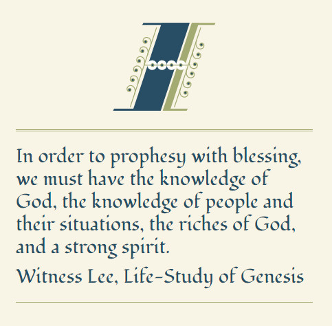 In order to prophesy with blessing, we must have the knowledge of God, the knowledge of people and their situations, the riches of God, and a strong spirit. (Witness Lee, Life-Study of Genesis)