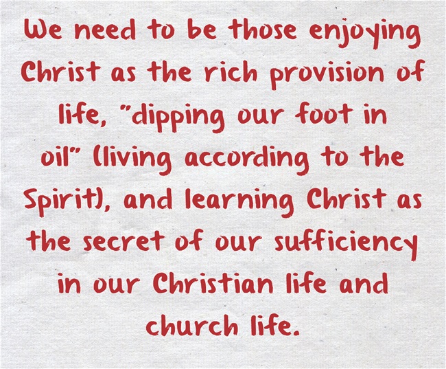 We need to be those enjoying Christ as the rich provision of life, "dipping our foot in oil" (living according to the Spirit), and learning Christ as the secret of our sufficiency in our Christian life and church life.