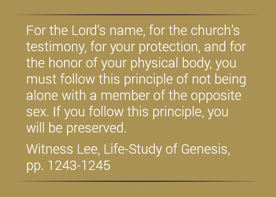 For the Lord’s name, for the church’s testimony, for your protection, and for the honor of your physical body, you must follow this principle of not being alone with a member of the opposite sex. If you follow this principle, you will be preserved. (Witness Lee, Life-Study of Genesis, pp. 1243-1245)