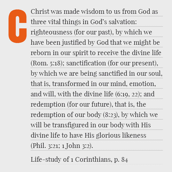 Christ was made wisdom to us from God as three vital things in God’s salvation: righteousness (for our past), by which we have been justified by God that we might be reborn in our spirit to receive the divine life (Rom. 5:18); sanctification (for our present), by which we are being sanctified in our soul, that is, transformed in our mind, emotion, and will, with the divine life (6:19, 22); and redemption (for our future), that is, the redemption of our body (8:23), by which we will be transfigured in our body with His divine life to have His glorious likeness (Phil. 3:21; 1 John 3:2). (Life-study of 1 Corinthians, p. 84)