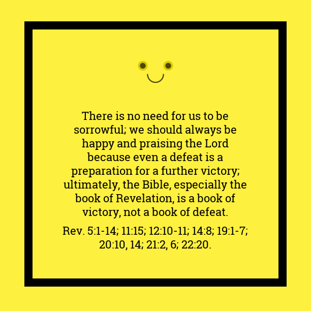 There is no need for us to be sorrowful; we should always be happy and praising the Lord because even a defeat is a preparation for a further victory; ultimately, the Bible, especially the book of Revelation, is a book of victory, not a book of defeat (5:1-14; 11:15; 12:10-11; 14:8; 19:1-7; 20:10, 14; 21:2, 6; 22:20). (Quote from, Witness Lee)