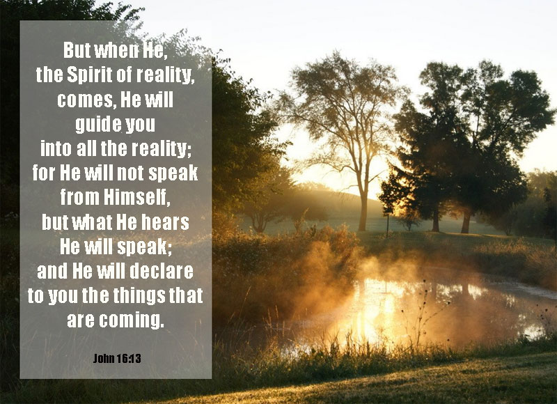 But when He, the Spirit of reality, comes, He will guide you into all the reality; for He will not speak from Himself, but what He hears He will speak; and He will declare to you the things that are coming. John 16:13