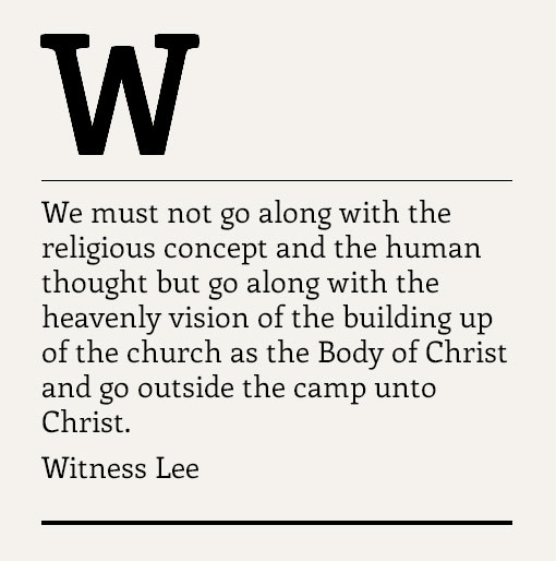 We must not go along with the religious concept and the human thought but go along with the heavenly vision of the building up of the church as the Body of Christ and go outside the camp unto Christ. Witness Lee