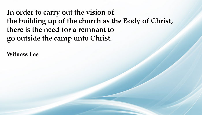 In order to carry out the vision of the building up of the church as the Body of Christ, there is the need for a remnant to go outside the camp unto Christ. Quote from, Witness Lee
