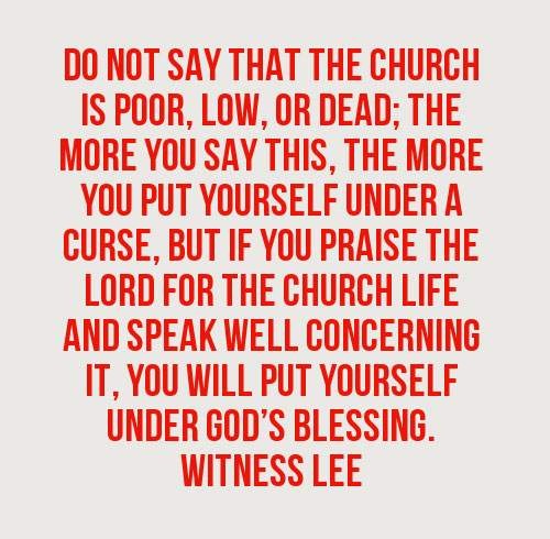 Do not say that the church is poor, low, or dead; the more you say this, the more you put yourself under a curse, but if you praise the Lord for the church life and speak well concerning it, you will put yourself under God’s blessing. (Witness Lee)