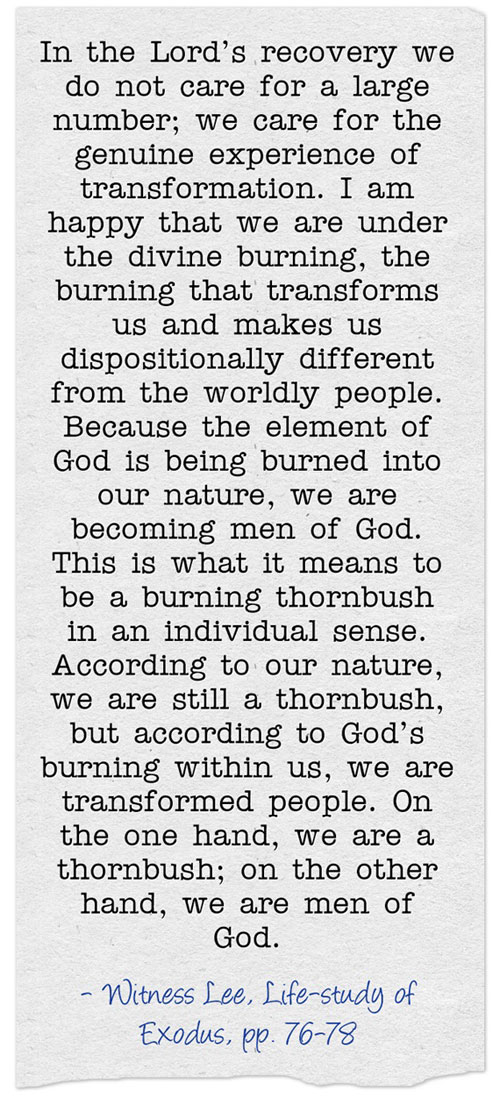 In the Lord’s recovery we do not care for a large number; we care for the genuine experience of transformation. I am happy that we are under the divine burning, the burning that transforms us and makes us dispositionally different from the worldly people. Because the element of God is being burned into our nature, we are becoming men of God. This is what it means to be a burning thornbush in an individual sense. According to our nature, we are still a thornbush, but according to God’s burning within us, we are transformed people. On the one hand, we are a thornbush; on the other hand, we are men of God. (Life-study of Exodus, pp. 76-78)