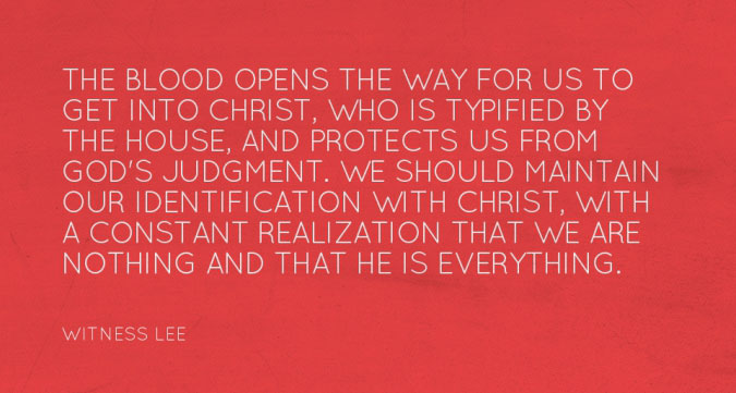 The blood opens the way for us to get into Christ, who is typified by the house, and protects us from God’s judgment. We should maintain our identification with Christ, with a constant realization that we are nothing and that He is everything. (Witness Lee)