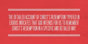 The detailed account of Christ’s redemption typified in Exodus indicates that God intends for us to remember Christ’s redemption in a specific and detailed way.